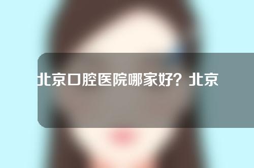 北京口腔医院哪家好？北京中诺、牙管家等实力出圈！