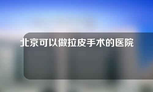 北京可以做拉皮手术的医院有哪些？业内强院尽在于此