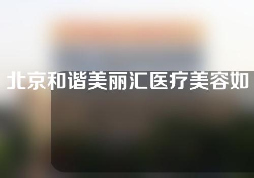北京和谐美丽汇医疗美容如何？整形医生信息&隆鼻手术案例