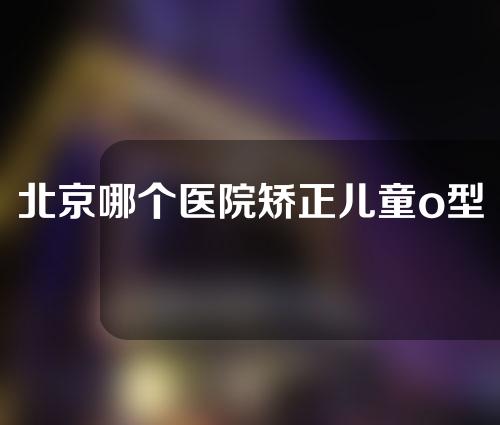 北京哪个医院矫正儿童o型腿