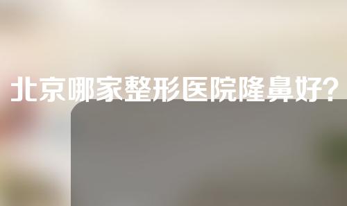 北京哪家整形医院隆鼻好？这家医院人气高~