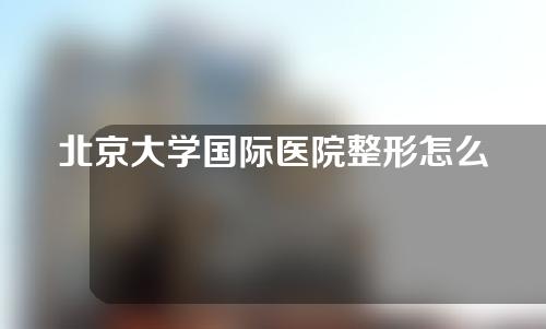 北京大学国际医院整形怎么样？医院优势大公开！