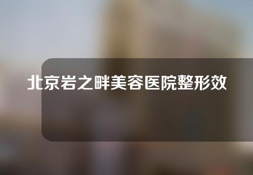 北京岩之畔美容医院整形效果如何？有哪些医生？