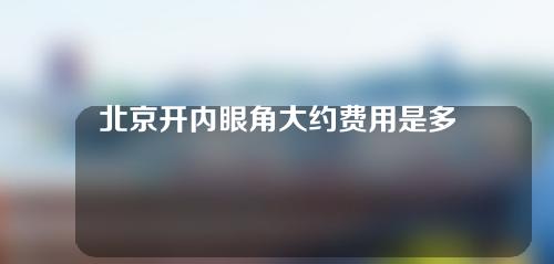 北京开内眼角大约费用是多少(北京开内眼角多少钱一般多少钱)