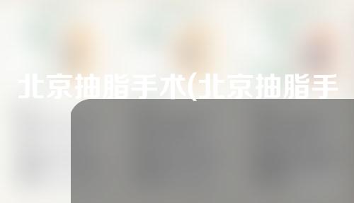 北京抽脂手术(北京抽脂手术医院)