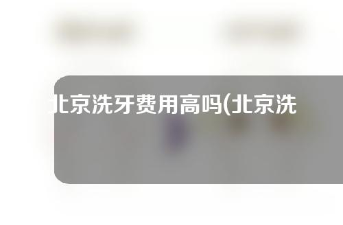 北京洗牙费用高吗(北京洗牙费用高吗现在)