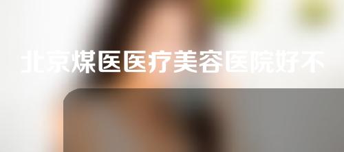 北京煤医医疗美容医院好不好？专业医院获赞无数~