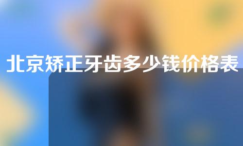 北京矫正牙齿多少钱价格表(北京矫正牙齿要多少钱)