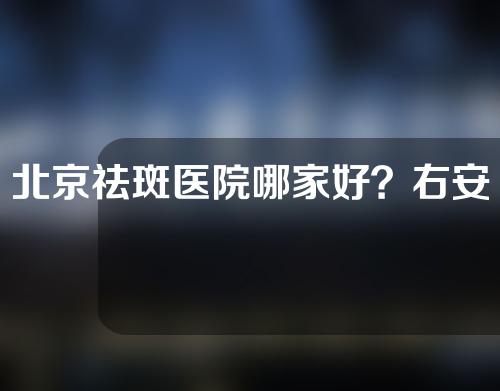 北京祛斑医院哪家好？右安门、美莱、新星靓等凭实力上榜