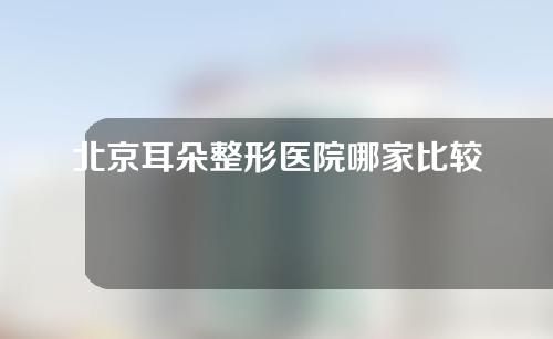 北京耳朵整形医院哪家比较好？耳朵畸形医院排名表