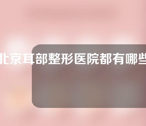 北京耳部整形医院都有哪些？附医院介绍