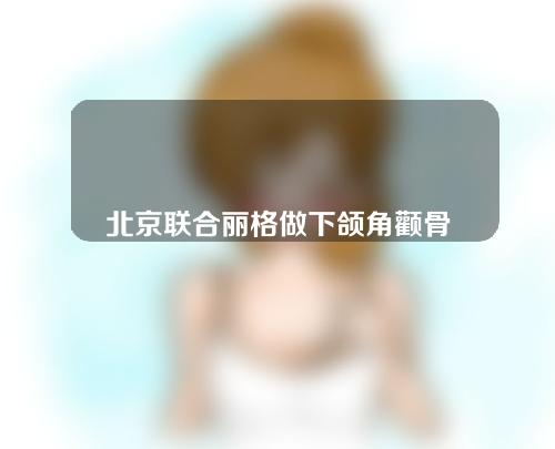 北京联合丽格做下颌角颧骨哪个医生好？附医生详细介绍