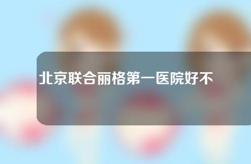 北京联合丽格第一医院好不好?它可靠吗?