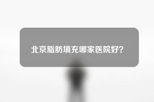 北京脂肪填充哪家医院好？好医院分享，速看！