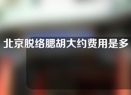 北京脱络腮胡大约费用是多少(北京脱络腮胡子医院)