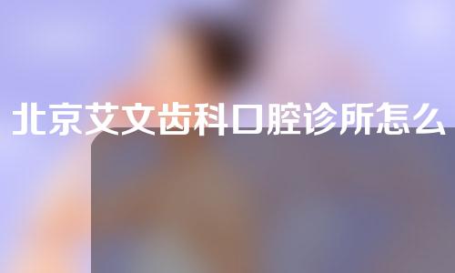 北京艾文齿科口腔诊所怎么样？快来了解一下