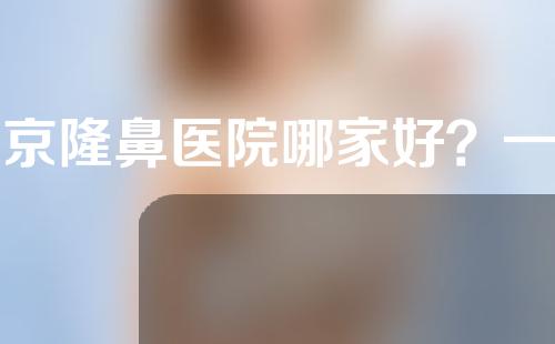 北京隆鼻医院哪家好？一起来了解一下