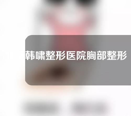 北京韩啸整形医院胸部整形好吗？隆胸案例来了！