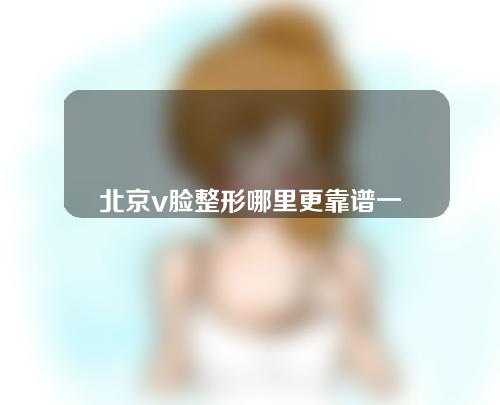 北京v脸整形哪里更靠谱一些