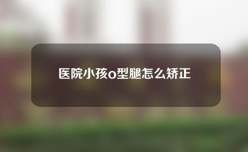 医院小孩o型腿怎么矫正
