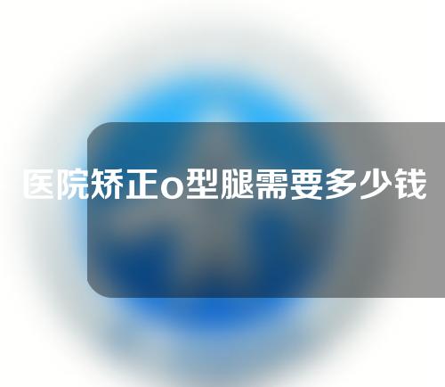 医院矫正o型腿需要多少钱
