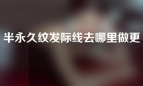半永久纹发际线去哪里做更安全一些(选择专业半永久纹发际线机构，确保安全与效果！)