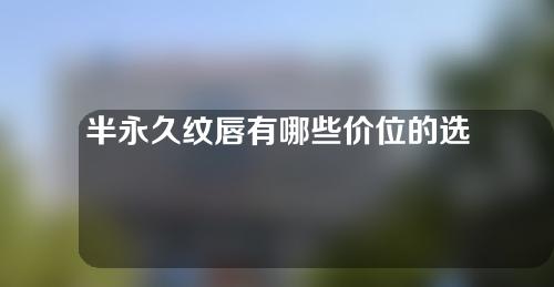 半永久纹唇有哪些价位的选择(半永久纹唇价位大揭秘！选择范围一览，让你快速了解预算范围，无需再犹豫！)