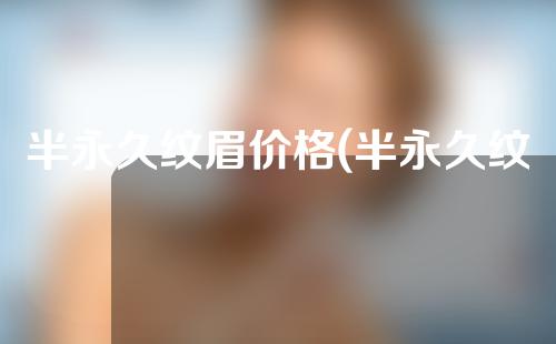 半永久纹眉价格(半永久纹眉价格揭秘！让你秒懂半永久纹眉价格的全过程，了解半永久纹眉的费用以及相关的注意事项。)