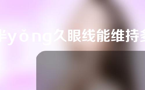 半yǒng久眼线能维持多久？半yǒng久眼线有哪些好处？