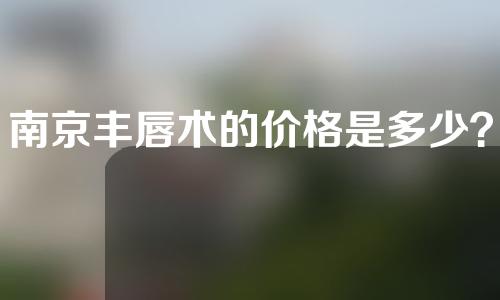 南京丰唇术的价格是多少？丰唇方法有哪些？