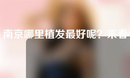 南京哪里植发最好呢？来看看南京植发排名吧！