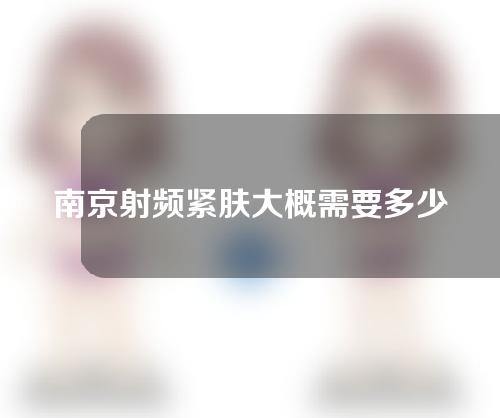 南京射频紧肤大概需要多少钱(南京射频消融术费用多少)