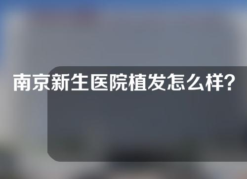 南京新生医院植发怎么样？附地址_挂号攻略_医生介绍_收费价格表