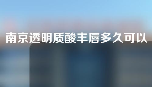 南京透明质酸丰唇多久可以消肿？效果可以维持多长时间？