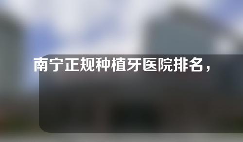 南宁正规种植牙医院排名，南宁医科大口腔、南宁柏乐实力大公开