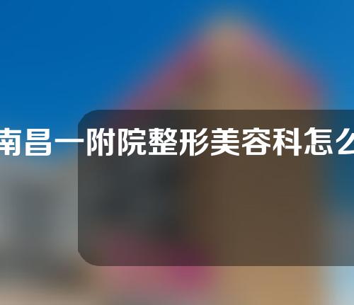 南昌一附院整形美容科怎么样？真实案例，快来康康！