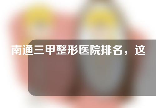 南通三甲整形医院排名，这些机构资历深技术强，清单难得，快快收藏！