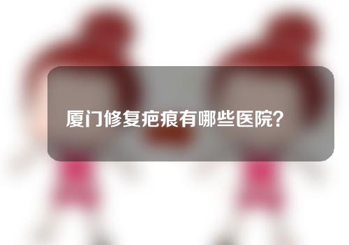 厦门修复疤痕有哪些医院？医院盘点看一下