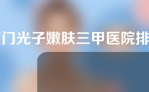 厦门光子嫩肤三甲医院排名如何？4家正规医院介绍