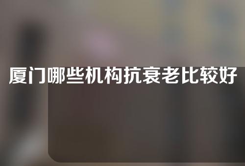 厦门哪些机构抗衰老比较好？2022厦门美容机构榜单来袭~