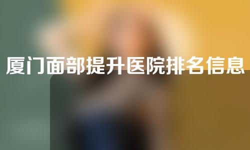 厦门面部提升医院排名信息分享！感兴趣的小伙伴不要错过~