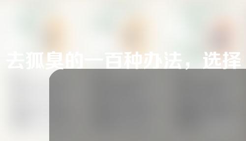 去狐臭的一百种办法，选择适合你的才是真的好