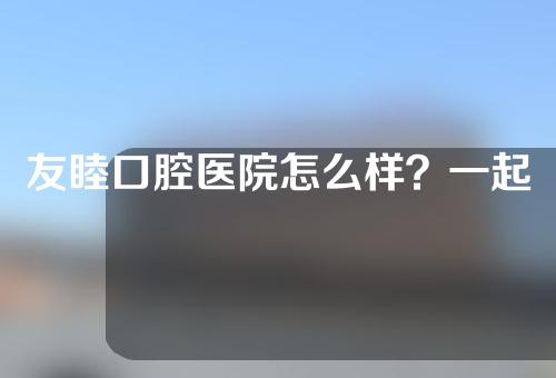 友睦口腔医院怎么样？一起来看看医院的医生团队，医院的正畸案例分享