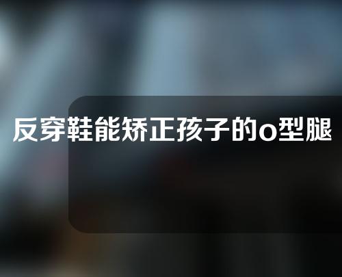 反穿鞋能矫正孩子的o型腿吗