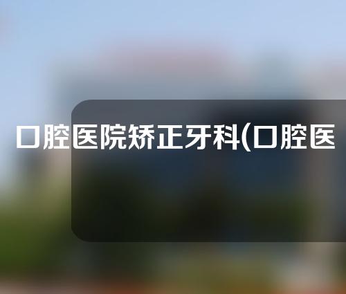 口腔医院矫正牙科(口腔医院 矫正)