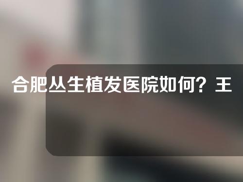 合肥丛生植发医院如何？王顺霞医生怎么样？