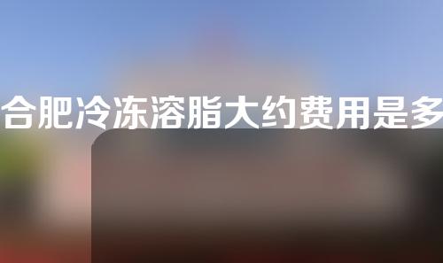 合肥冷冻溶脂大约费用是多少(合肥冷冻溶脂大约费用是多少呢)