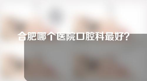 合肥哪个医院口腔科最好？快来打卡五家正规医院