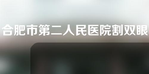 合肥市第二人民医院割双眼皮怎么样？这里有案例分享~