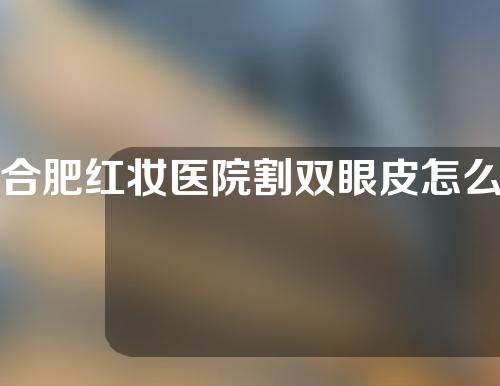 合肥红妆医院割双眼皮怎么样？医生简介+双眼皮案例分享